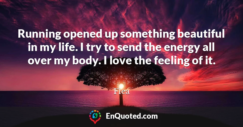 Running opened up something beautiful in my life. I try to send the energy all over my body. I love the feeling of it.