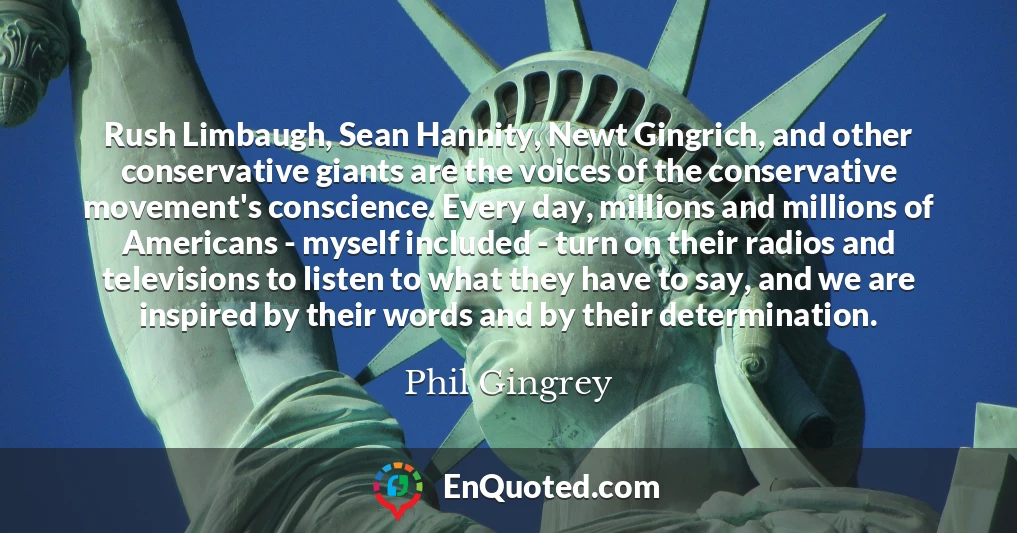 Rush Limbaugh, Sean Hannity, Newt Gingrich, and other conservative giants are the voices of the conservative movement's conscience. Every day, millions and millions of Americans - myself included - turn on their radios and televisions to listen to what they have to say, and we are inspired by their words and by their determination.