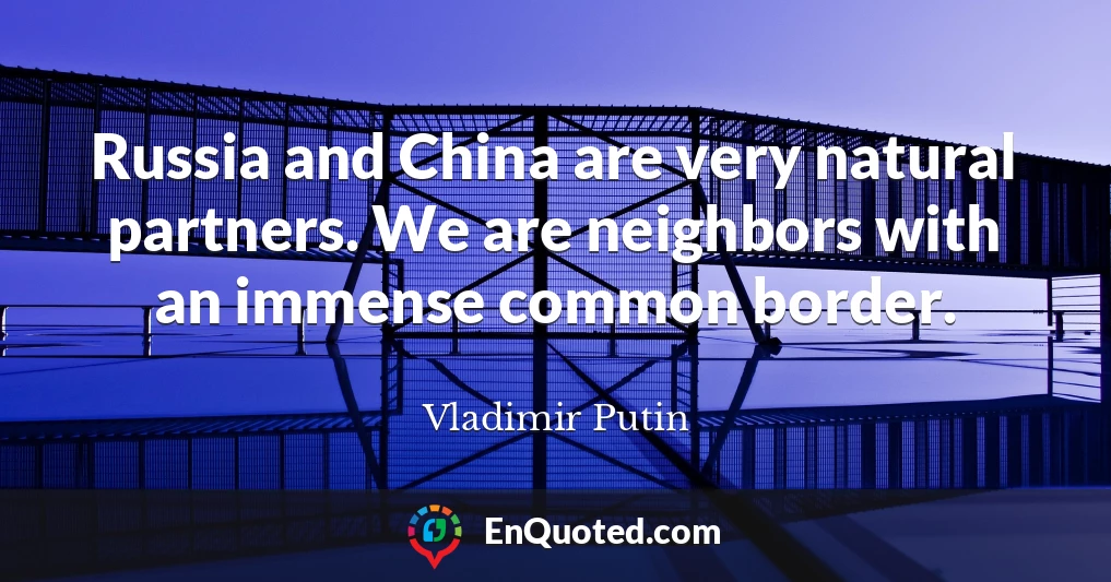 Russia and China are very natural partners. We are neighbors with an immense common border.