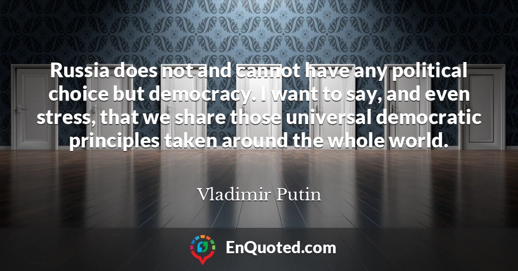 Russia does not and cannot have any political choice but democracy. I want to say, and even stress, that we share those universal democratic principles taken around the whole world.