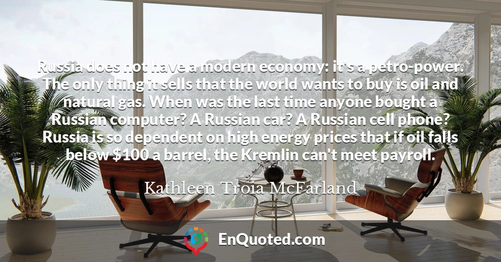 Russia does not have a modern economy: it's a petro-power. The only thing it sells that the world wants to buy is oil and natural gas. When was the last time anyone bought a Russian computer? A Russian car? A Russian cell phone? Russia is so dependent on high energy prices that if oil falls below $100 a barrel, the Kremlin can't meet payroll.