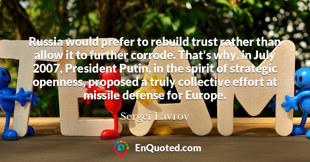 Russia would prefer to rebuild trust rather than allow it to further corrode. That's why, in July 2007, President Putin, in the spirit of strategic openness, proposed a truly collective effort at missile defense for Europe.