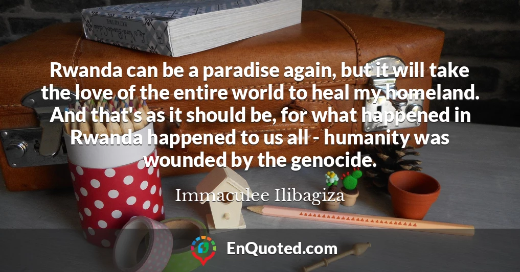 Rwanda can be a paradise again, but it will take the love of the entire world to heal my homeland. And that's as it should be, for what happened in Rwanda happened to us all - humanity was wounded by the genocide.