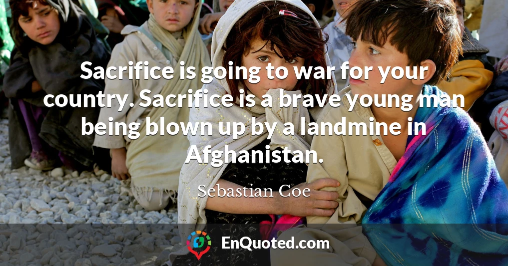 Sacrifice is going to war for your country. Sacrifice is a brave young man being blown up by a landmine in Afghanistan.