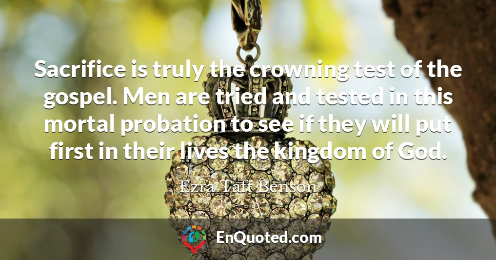 Sacrifice is truly the crowning test of the gospel. Men are tried and tested in this mortal probation to see if they will put first in their lives the kingdom of God.