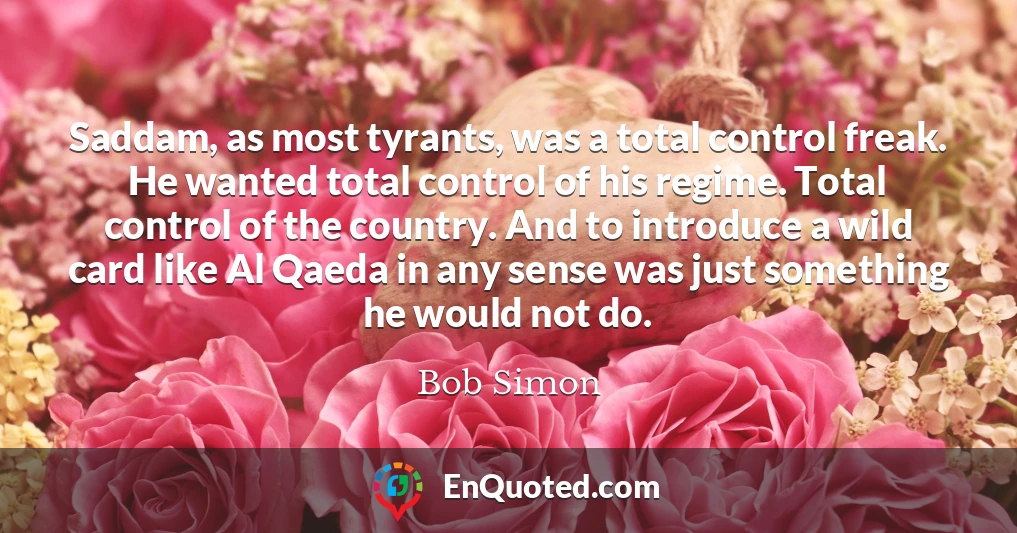 Saddam, as most tyrants, was a total control freak. He wanted total control of his regime. Total control of the country. And to introduce a wild card like Al Qaeda in any sense was just something he would not do.
