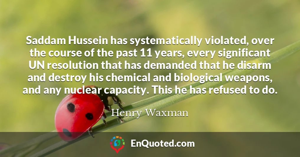 Saddam Hussein has systematically violated, over the course of the past 11 years, every significant UN resolution that has demanded that he disarm and destroy his chemical and biological weapons, and any nuclear capacity. This he has refused to do.