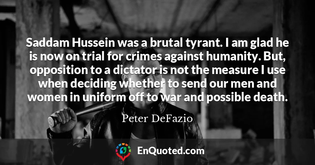 Saddam Hussein was a brutal tyrant. I am glad he is now on trial for crimes against humanity. But, opposition to a dictator is not the measure I use when deciding whether to send our men and women in uniform off to war and possible death.