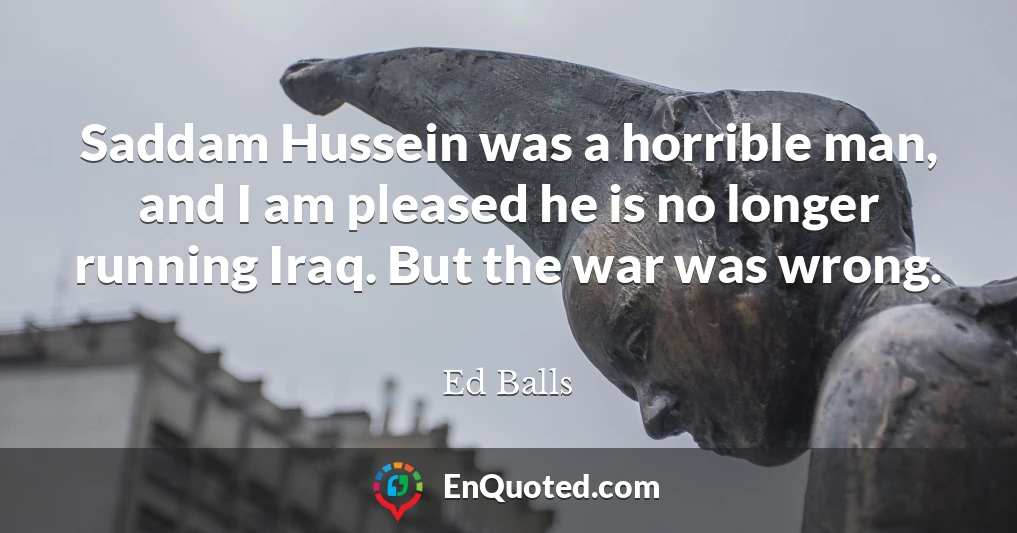 Saddam Hussein was a horrible man, and I am pleased he is no longer running Iraq. But the war was wrong.