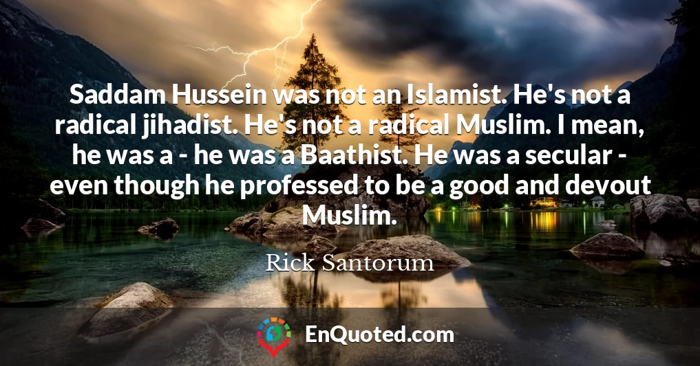 Saddam Hussein was not an Islamist. He's not a radical jihadist. He's not a radical Muslim. I mean, he was a - he was a Baathist. He was a secular - even though he professed to be a good and devout Muslim.