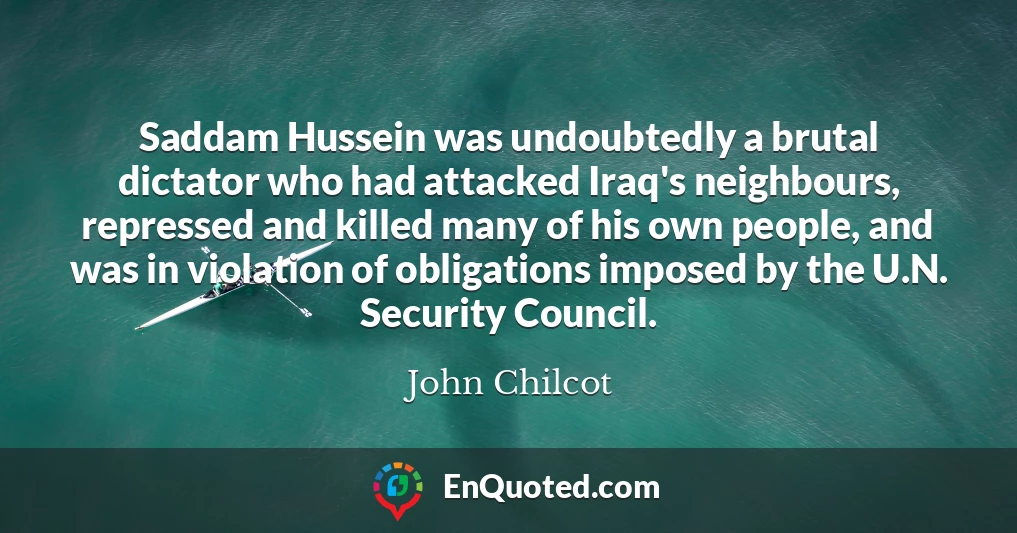 Saddam Hussein was undoubtedly a brutal dictator who had attacked Iraq's neighbours, repressed and killed many of his own people, and was in violation of obligations imposed by the U.N. Security Council.