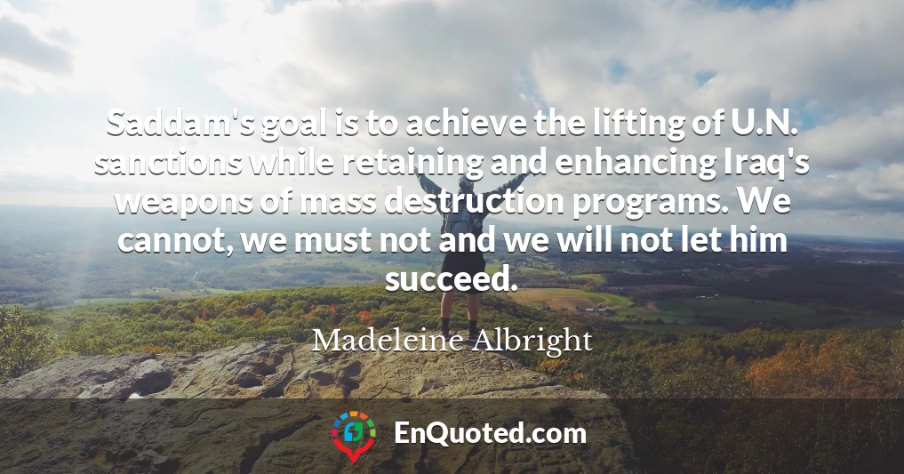 Saddam's goal is to achieve the lifting of U.N. sanctions while retaining and enhancing Iraq's weapons of mass destruction programs. We cannot, we must not and we will not let him succeed.