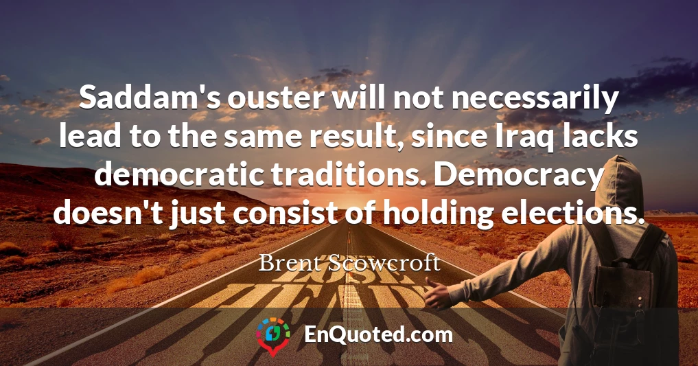 Saddam's ouster will not necessarily lead to the same result, since Iraq lacks democratic traditions. Democracy doesn't just consist of holding elections.