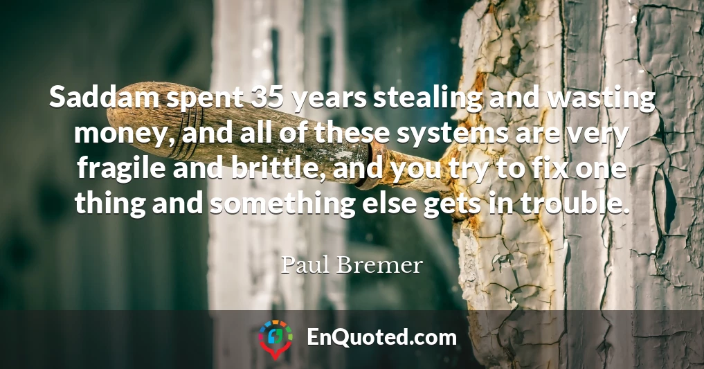 Saddam spent 35 years stealing and wasting money, and all of these systems are very fragile and brittle, and you try to fix one thing and something else gets in trouble.