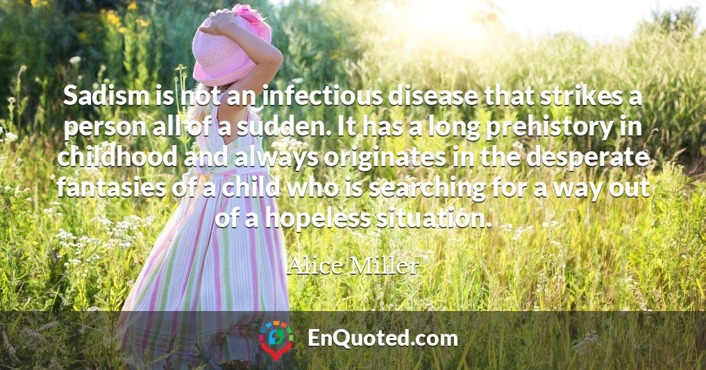 Sadism is not an infectious disease that strikes a person all of a sudden. It has a long prehistory in childhood and always originates in the desperate fantasies of a child who is searching for a way out of a hopeless situation.