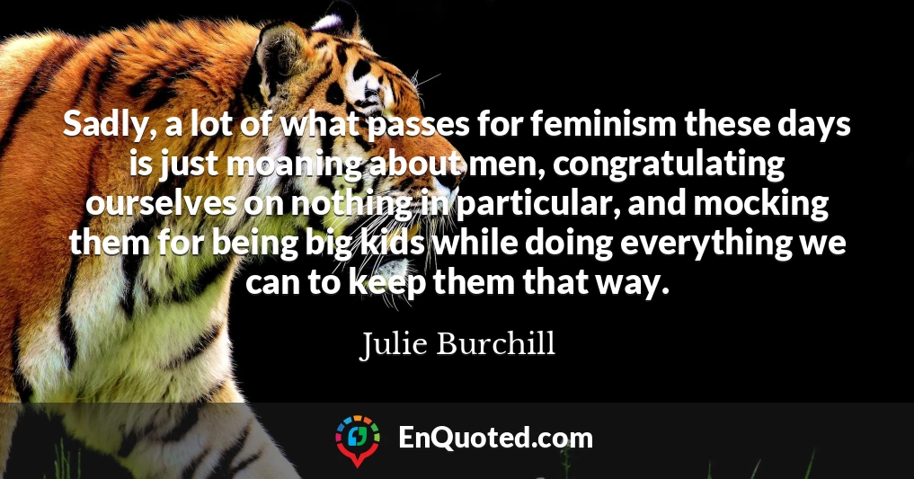 Sadly, a lot of what passes for feminism these days is just moaning about men, congratulating ourselves on nothing in particular, and mocking them for being big kids while doing everything we can to keep them that way.