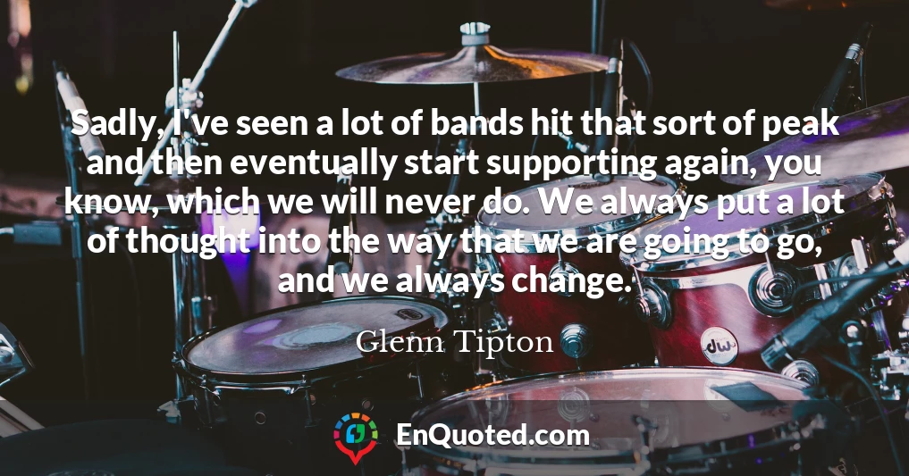 Sadly, I've seen a lot of bands hit that sort of peak and then eventually start supporting again, you know, which we will never do. We always put a lot of thought into the way that we are going to go, and we always change.