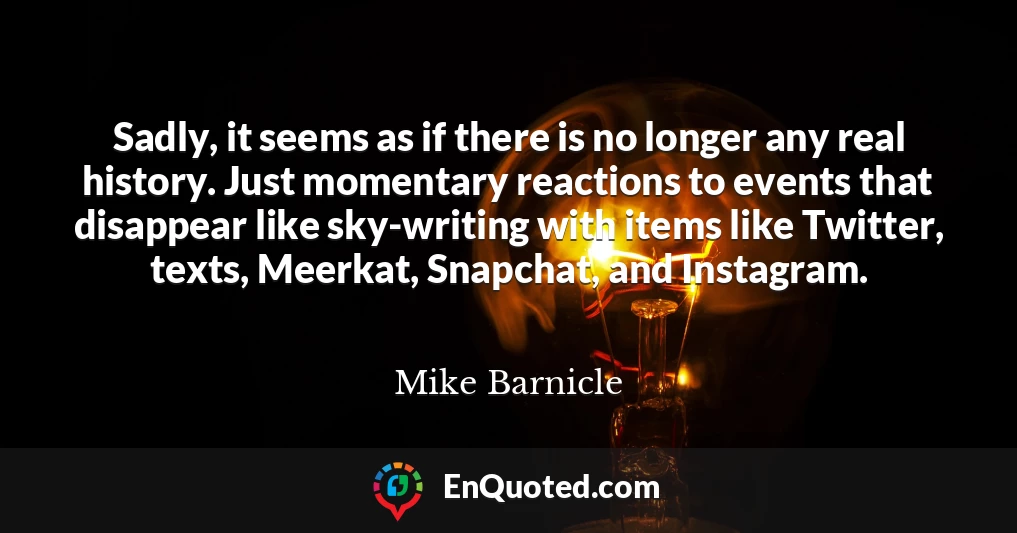 Sadly, it seems as if there is no longer any real history. Just momentary reactions to events that disappear like sky-writing with items like Twitter, texts, Meerkat, Snapchat, and Instagram.