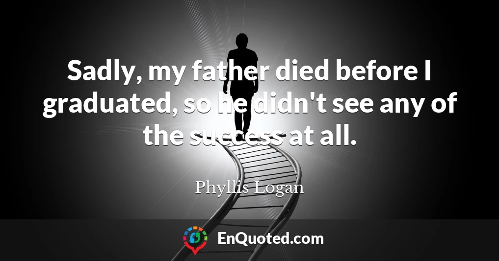Sadly, my father died before I graduated, so he didn't see any of the success at all.