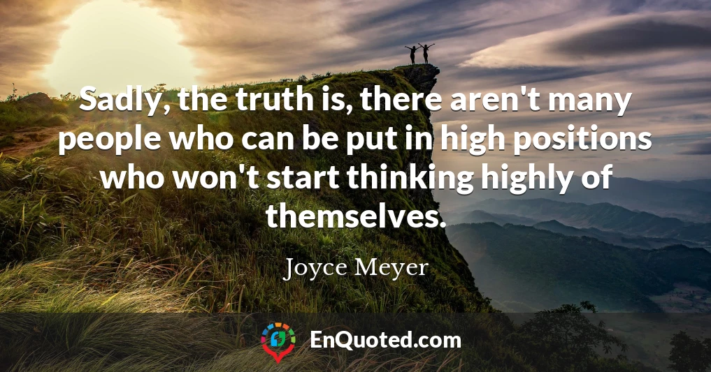 Sadly, the truth is, there aren't many people who can be put in high positions who won't start thinking highly of themselves.