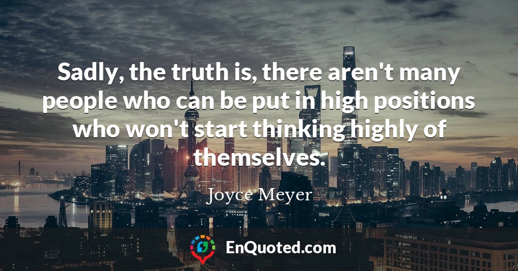 Sadly, the truth is, there aren't many people who can be put in high positions who won't start thinking highly of themselves.