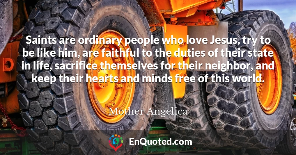 Saints are ordinary people who love Jesus, try to be like him, are faithful to the duties of their state in life, sacrifice themselves for their neighbor, and keep their hearts and minds free of this world.