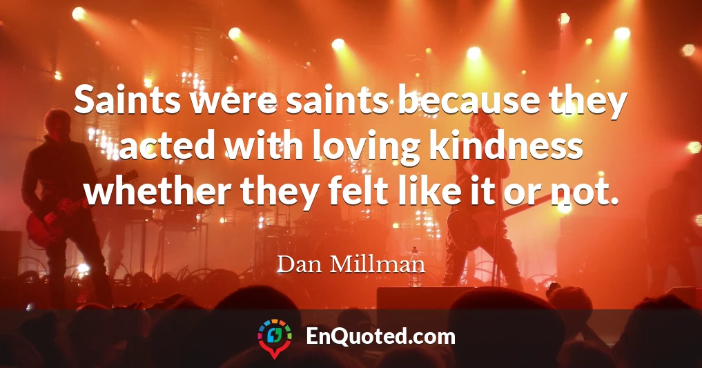 Saints were saints because they acted with loving kindness whether they felt like it or not.