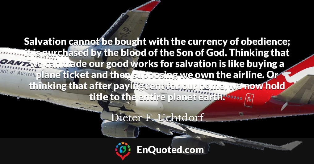Salvation cannot be bought with the currency of obedience; it is purchased by the blood of the Son of God. Thinking that we can trade our good works for salvation is like buying a plane ticket and then supposing we own the airline. Or thinking that after paying rent for our home, we now hold title to the entire planet earth.