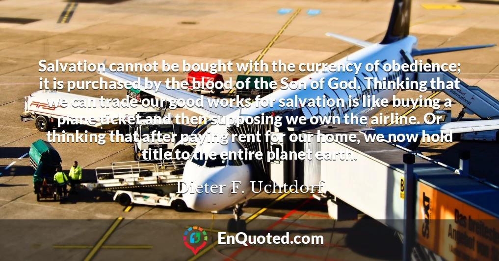 Salvation cannot be bought with the currency of obedience; it is purchased by the blood of the Son of God. Thinking that we can trade our good works for salvation is like buying a plane ticket and then supposing we own the airline. Or thinking that after paying rent for our home, we now hold title to the entire planet earth.