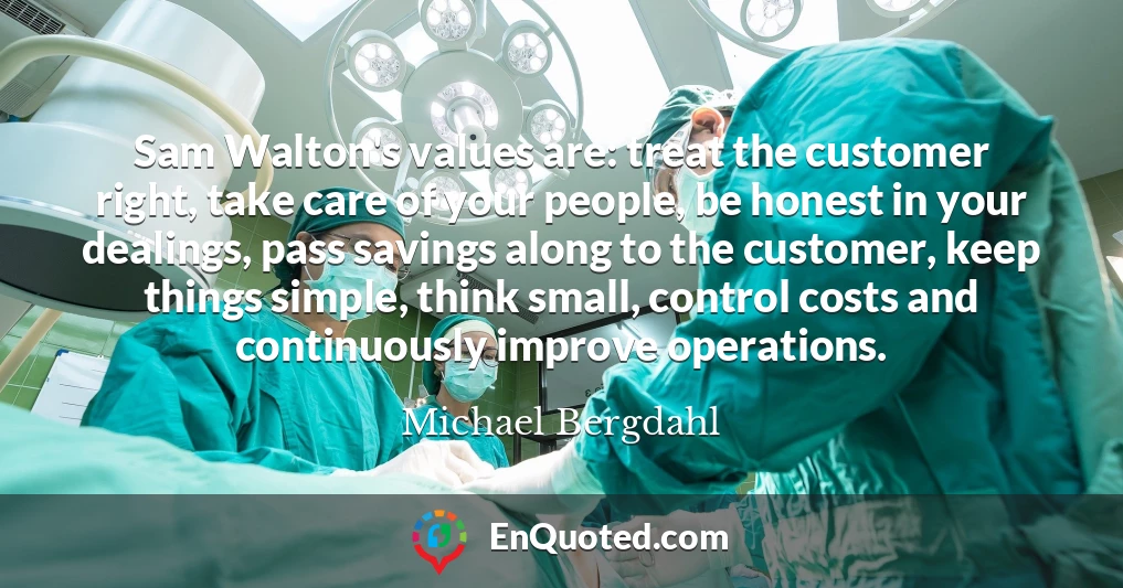 Sam Walton's values are: treat the customer right, take care of your people, be honest in your dealings, pass savings along to the customer, keep things simple, think small, control costs and continuously improve operations.