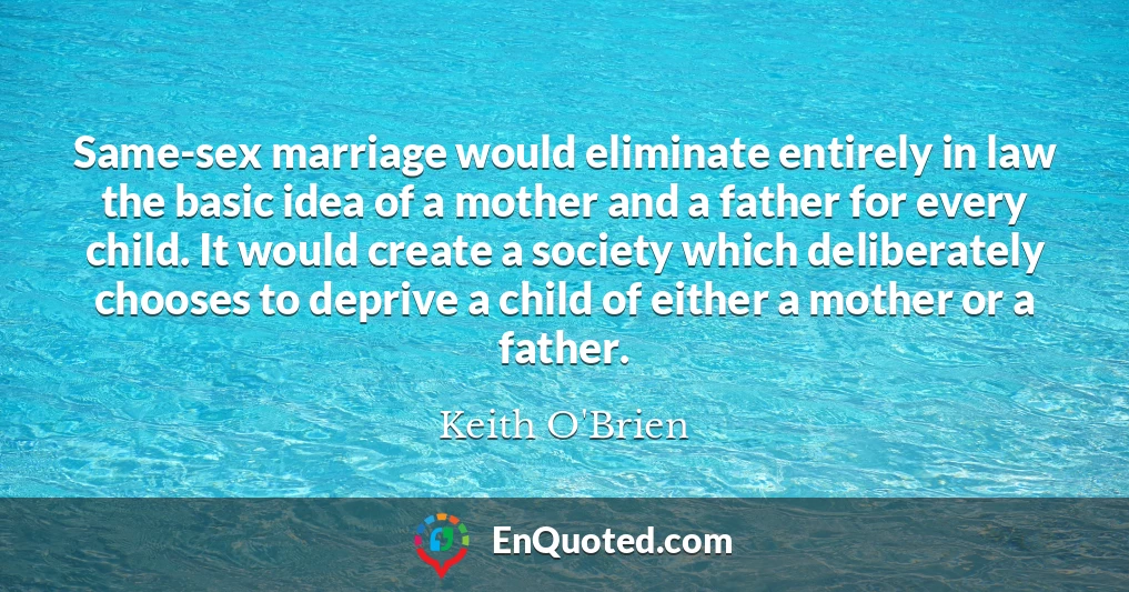 Same-sex marriage would eliminate entirely in law the basic idea of a mother and a father for every child. It would create a society which deliberately chooses to deprive a child of either a mother or a father.