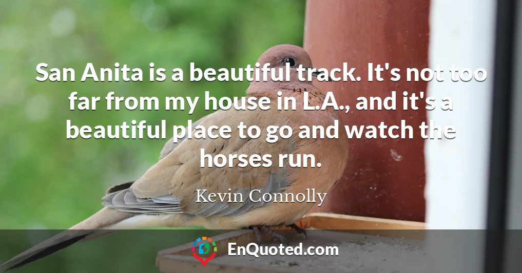San Anita is a beautiful track. It's not too far from my house in L.A., and it's a beautiful place to go and watch the horses run.