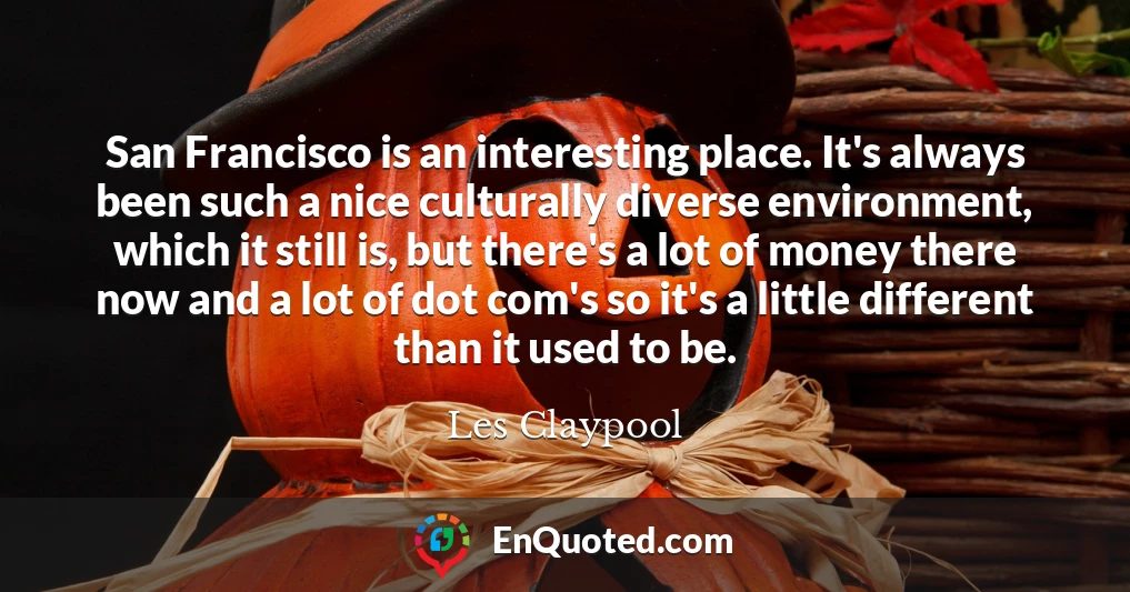 San Francisco is an interesting place. It's always been such a nice culturally diverse environment, which it still is, but there's a lot of money there now and a lot of dot com's so it's a little different than it used to be.