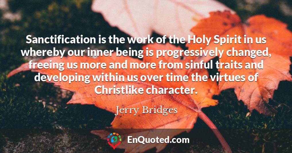 Sanctification is the work of the Holy Spirit in us whereby our inner being is progressively changed, freeing us more and more from sinful traits and developing within us over time the virtues of Christlike character.