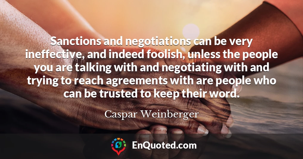 Sanctions and negotiations can be very ineffective, and indeed foolish, unless the people you are talking with and negotiating with and trying to reach agreements with are people who can be trusted to keep their word.