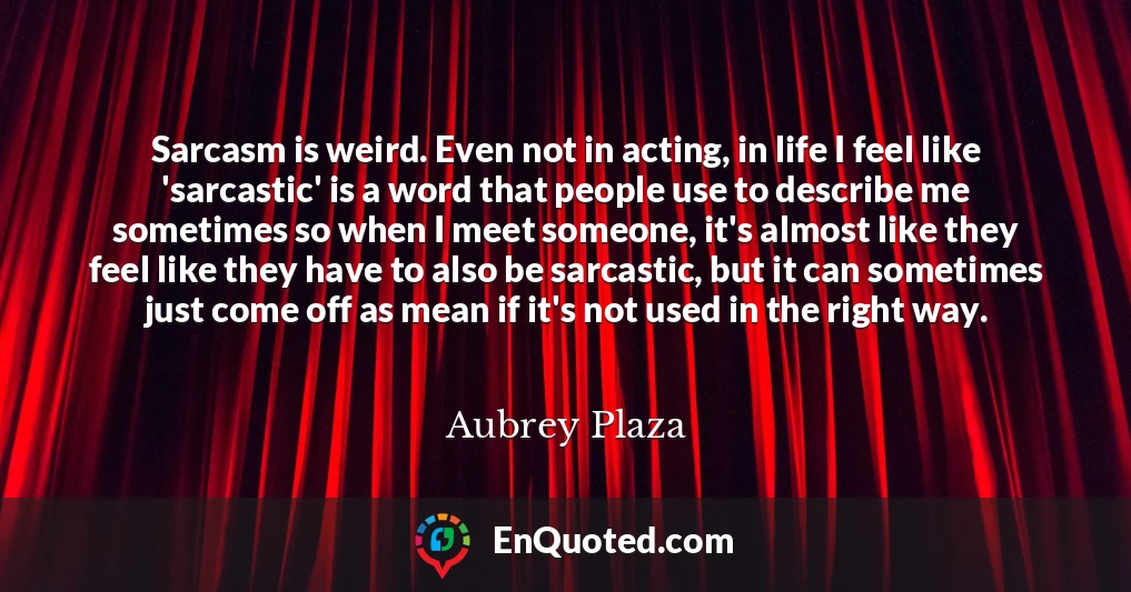 Sarcasm is weird. Even not in acting, in life I feel like 'sarcastic' is a word that people use to describe me sometimes so when I meet someone, it's almost like they feel like they have to also be sarcastic, but it can sometimes just come off as mean if it's not used in the right way.