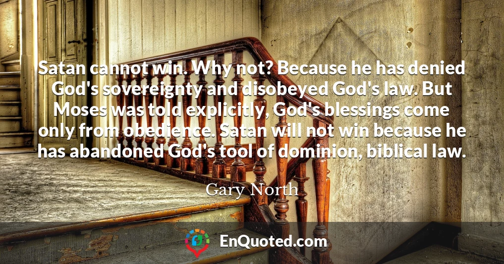 Satan cannot win. Why not? Because he has denied God's sovereignty and disobeyed God's law. But Moses was told explicitly, God's blessings come only from obedience. Satan will not win because he has abandoned God's tool of dominion, biblical law.