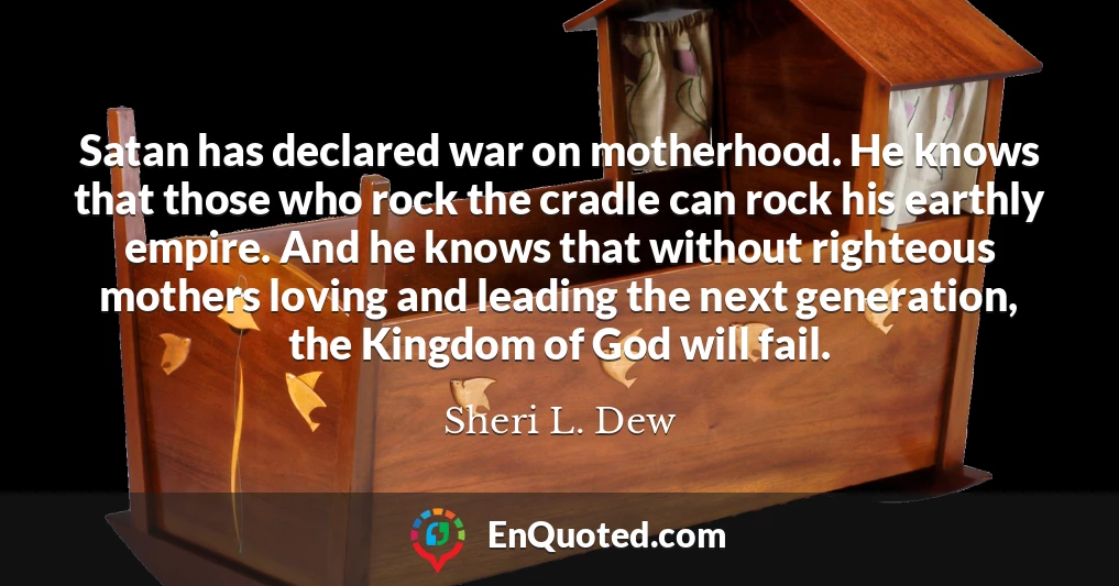 Satan has declared war on motherhood. He knows that those who rock the cradle can rock his earthly empire. And he knows that without righteous mothers loving and leading the next generation, the Kingdom of God will fail.