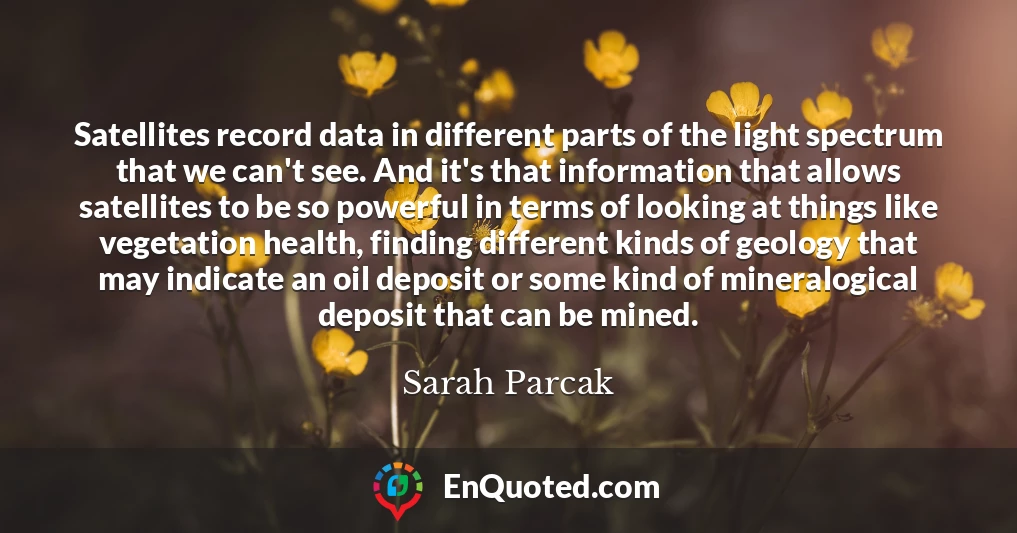 Satellites record data in different parts of the light spectrum that we can't see. And it's that information that allows satellites to be so powerful in terms of looking at things like vegetation health, finding different kinds of geology that may indicate an oil deposit or some kind of mineralogical deposit that can be mined.