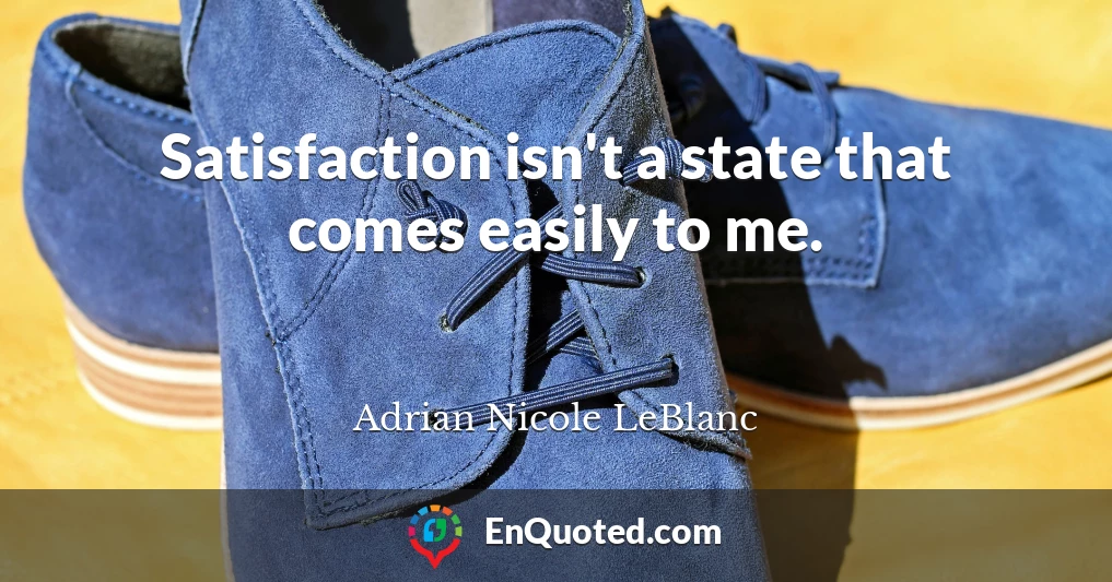 Satisfaction isn't a state that comes easily to me.