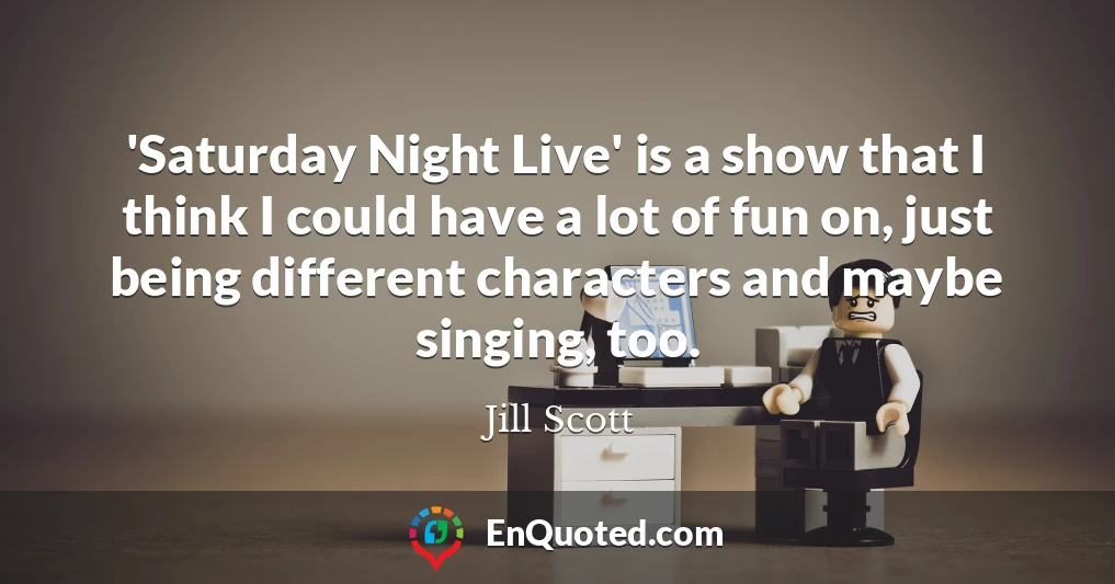 'Saturday Night Live' is a show that I think I could have a lot of fun on, just being different characters and maybe singing, too.