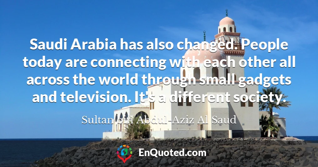 Saudi Arabia has also changed. People today are connecting with each other all across the world through small gadgets and television. It's a different society.