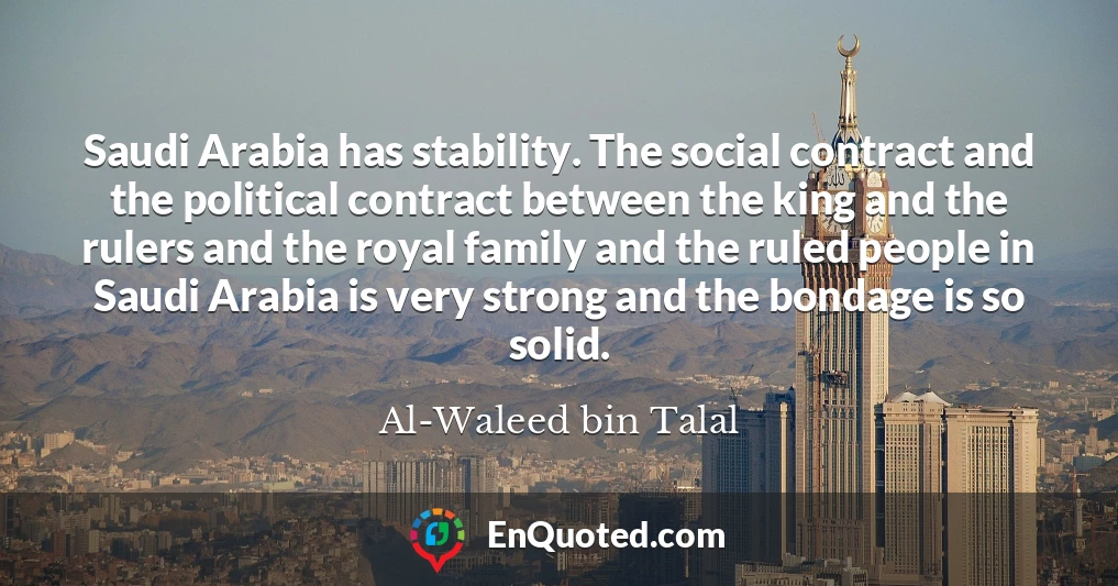 Saudi Arabia has stability. The social contract and the political contract between the king and the rulers and the royal family and the ruled people in Saudi Arabia is very strong and the bondage is so solid.