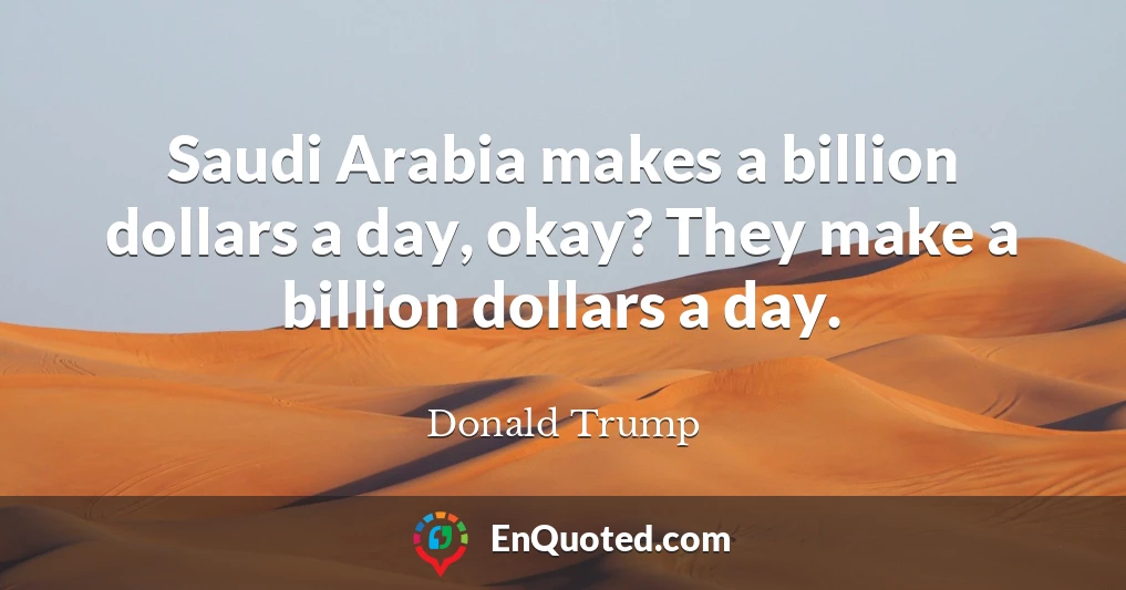 Saudi Arabia makes a billion dollars a day, okay? They make a billion dollars a day.