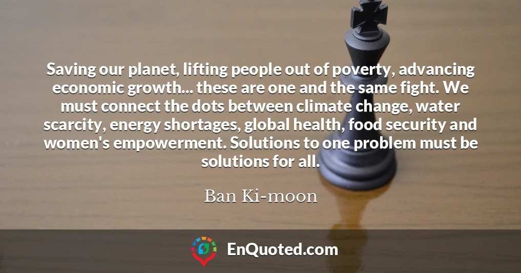 Saving our planet, lifting people out of poverty, advancing economic growth... these are one and the same fight. We must connect the dots between climate change, water scarcity, energy shortages, global health, food security and women's empowerment. Solutions to one problem must be solutions for all.