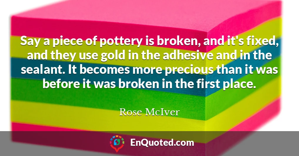 Say a piece of pottery is broken, and it's fixed, and they use gold in the adhesive and in the sealant. It becomes more precious than it was before it was broken in the first place.