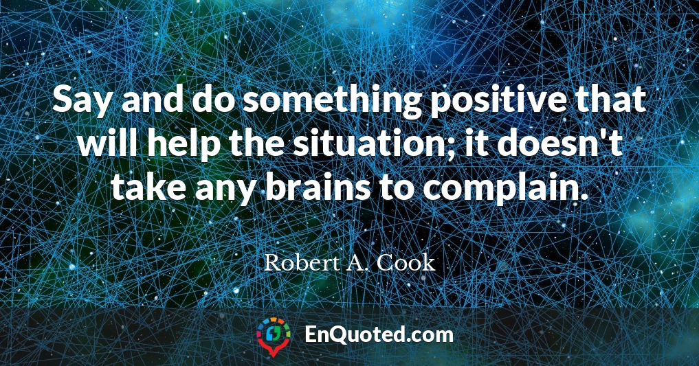 Say and do something positive that will help the situation; it doesn't take any brains to complain.