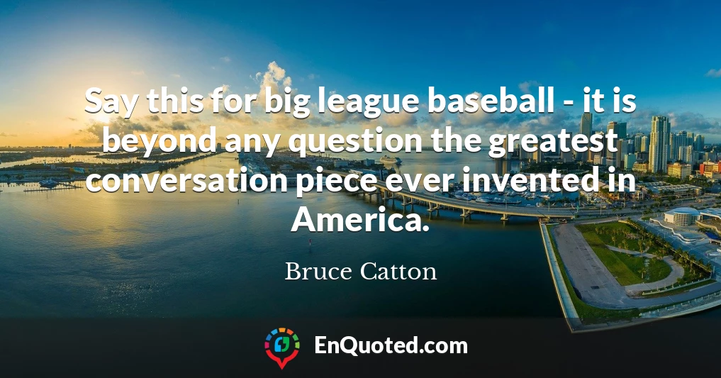 Say this for big league baseball - it is beyond any question the greatest conversation piece ever invented in America.