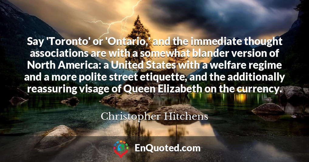 Say 'Toronto' or 'Ontario,' and the immediate thought associations are with a somewhat blander version of North America: a United States with a welfare regime and a more polite street etiquette, and the additionally reassuring visage of Queen Elizabeth on the currency.