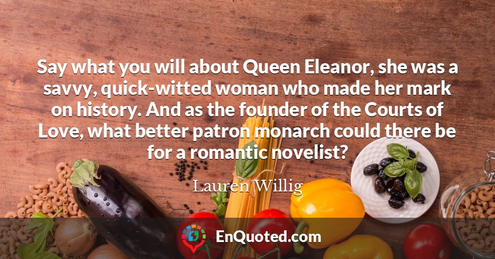 Say what you will about Queen Eleanor, she was a savvy, quick-witted woman who made her mark on history. And as the founder of the Courts of Love, what better patron monarch could there be for a romantic novelist?